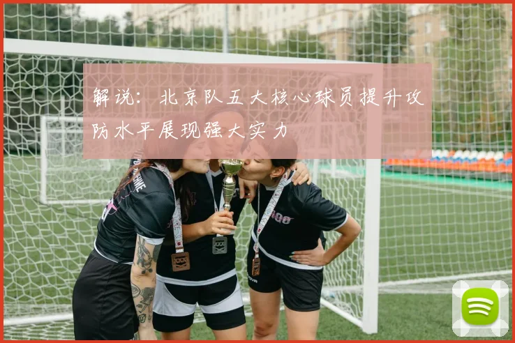 解说：北京队五大核心球员提升攻防水平展现强大实力