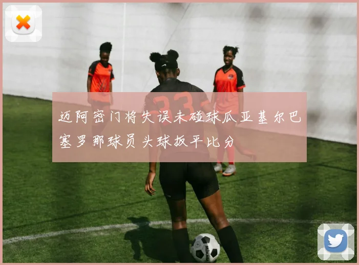 迈阿密门将失误未碰球瓜亚基尔巴塞罗那球员头球扳平比分