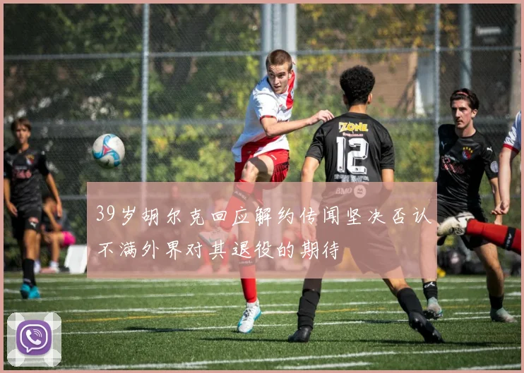 39岁胡尔克回应解约传闻坚决否认不满外界对其退役的期待
