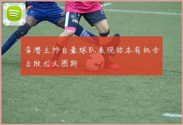 黄潜主帅自豪球队表现称本有机会击败尤文图斯
