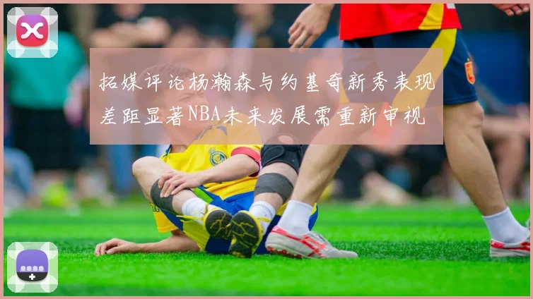 拓媒评论杨瀚森与约基奇新秀表现差距显著NBA未来发展需重新审视