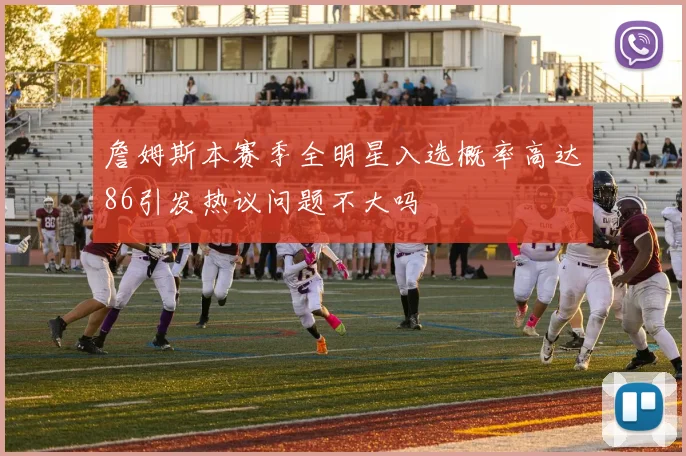 詹姆斯本赛季全明星入选概率高达86引发热议问题不大吗