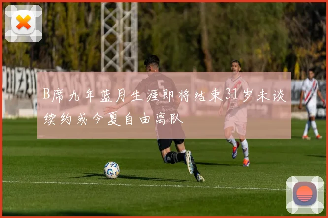 B席九年蓝月生涯即将结束31岁未谈续约或今夏自由离队