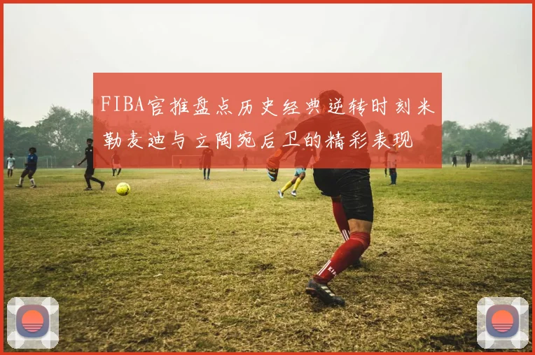 FIBA官推盘点历史经典逆转时刻米勒麦迪与立陶宛后卫的精彩表现