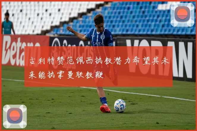 古利特赞范佩西执教潜力希望其未来能执掌曼联教鞭