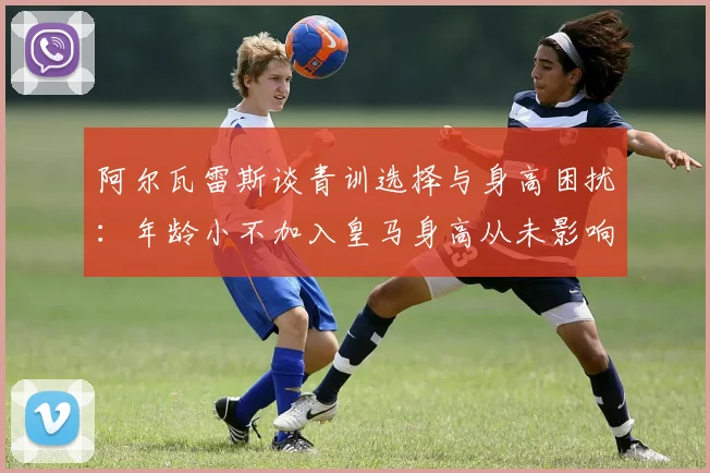 阿尔瓦雷斯谈青训选择与身高困扰：年龄小不加入皇马身高从未影响我