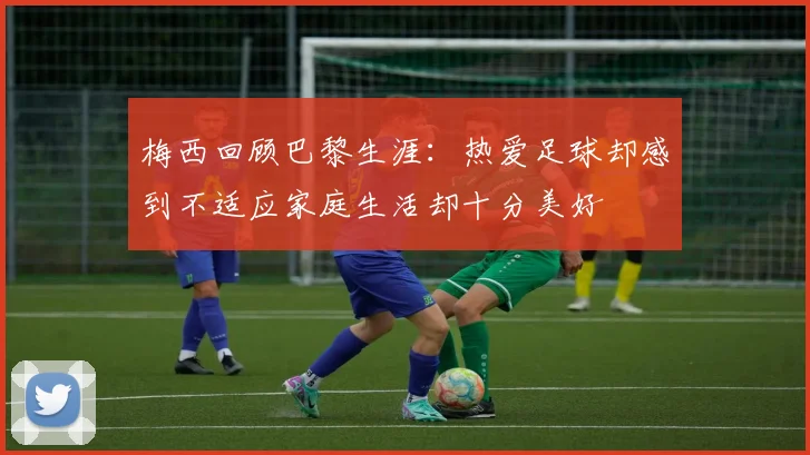 梅西回顾巴黎生涯：热爱足球却感到不适应家庭生活却十分美好