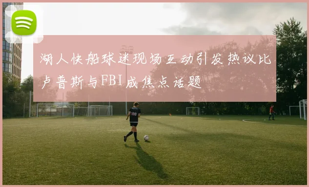 湖人快船球迷现场互动引发热议比卢普斯与FBI成焦点话题