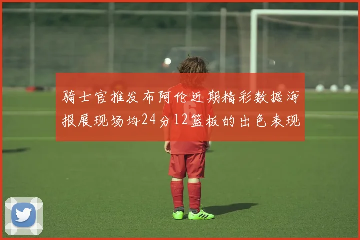 骑士官推发布阿伦近期精彩数据海报展现场均24分12篮板的出色表现