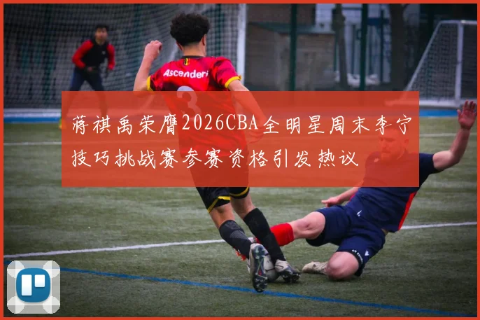 蒋祺禹荣膺2026CBA全明星周末李宁技巧挑战赛参赛资格引发热议