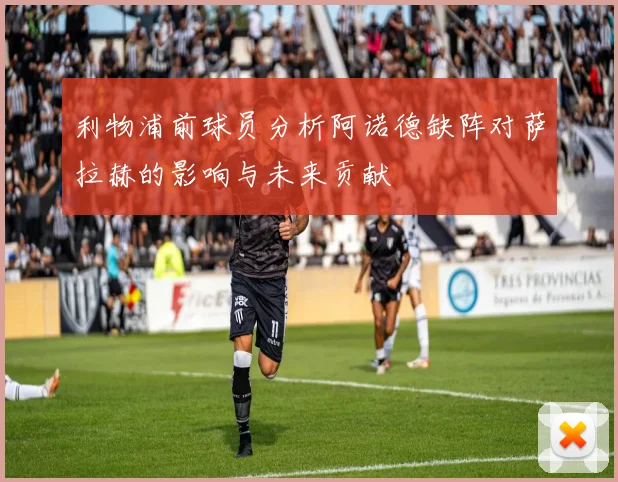 利物浦前球员分析阿诺德缺阵对萨拉赫的影响与未来贡献