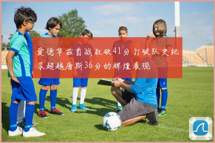 爱德华兹首战狂砍41分打破队史纪录超越唐斯36分的辉煌表现