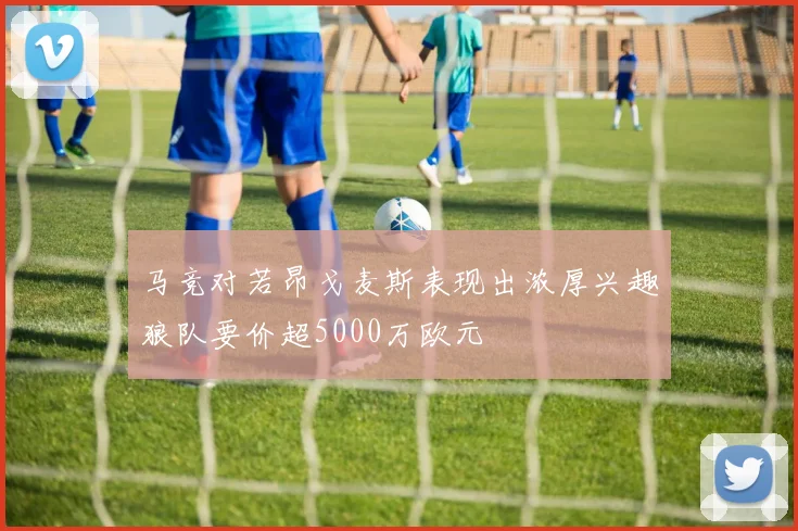 马竞对若昂戈麦斯表现出浓厚兴趣狼队要价超5000万欧元