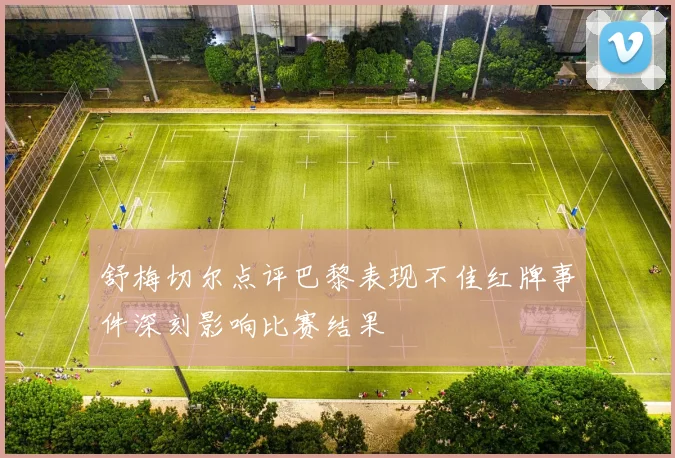 舒梅切尔点评巴黎表现不佳红牌事件深刻影响比赛结果