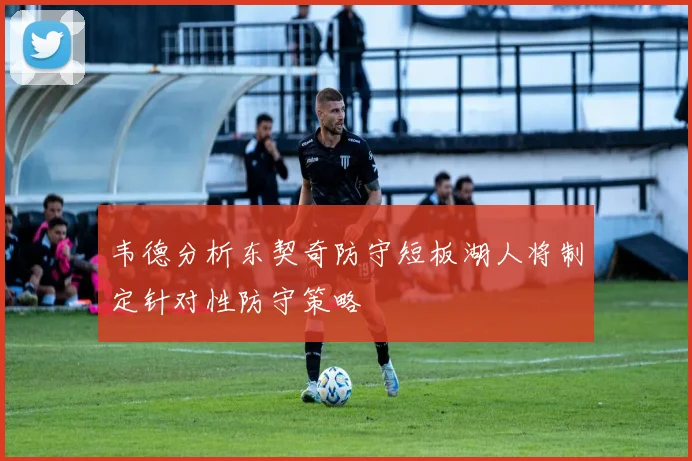 韦德分析东契奇防守短板湖人将制定针对性防守策略
