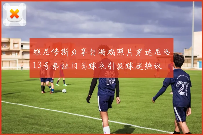 维尼修斯分享打游戏照片穿达尼洛13号弗拉门戈球衣引发球迷热议