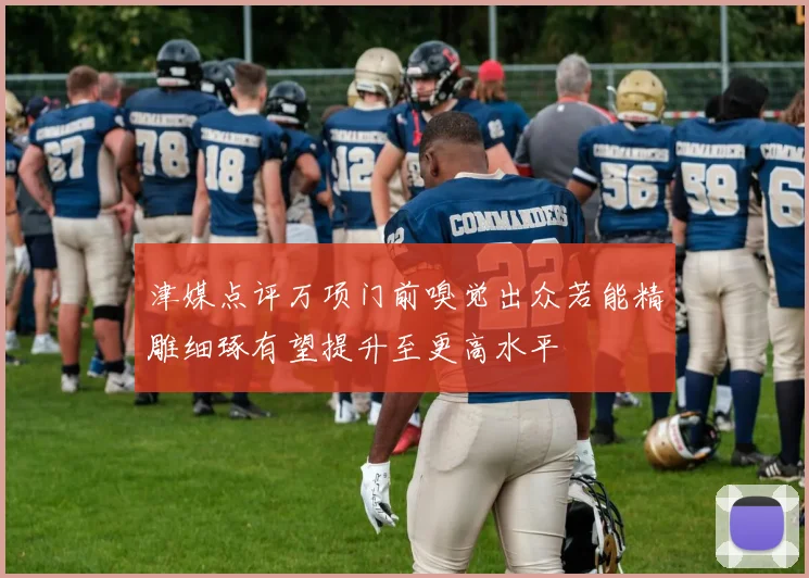 津媒点评万项门前嗅觉出众若能精雕细琢有望提升至更高水平