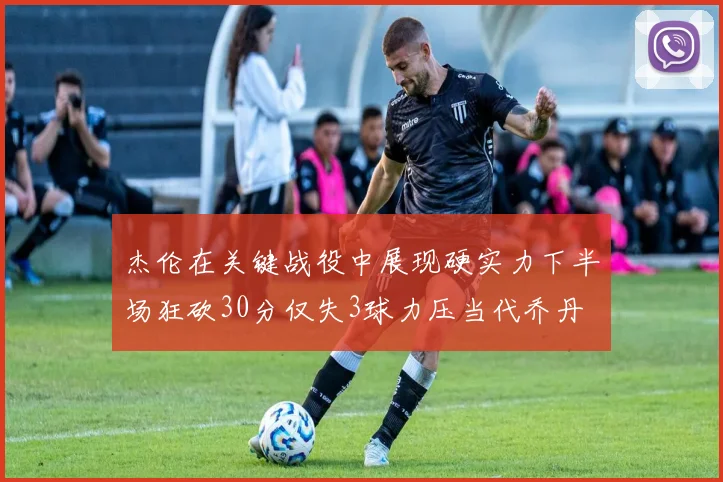 杰伦在关键战役中展现硬实力下半场狂砍30分仅失3球力压当代乔丹