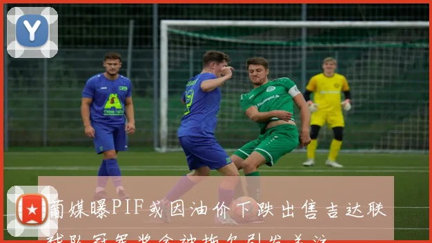 葡媒曝PIF或因油价下跌出售吉达联球队冠军奖金被拖欠引发关注