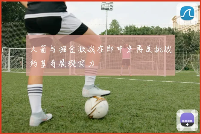 火箭与掘金激战在即申京再度挑战约基奇展现实力